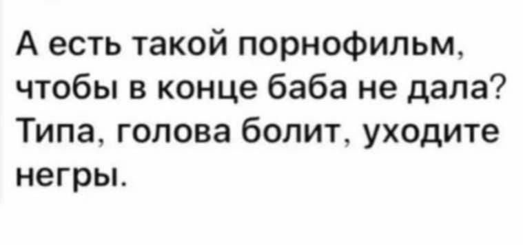 А есть такой порнографический фильм, чтобы в конце баба не дала? Типа, голова болит, уходите негры.