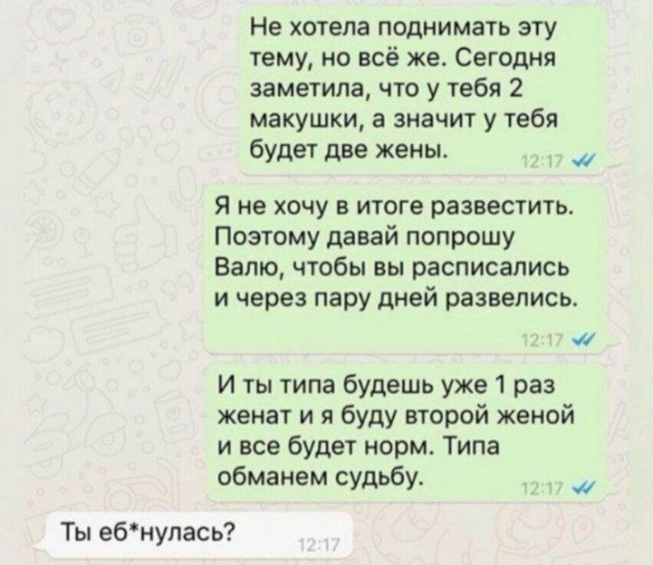 Не хотела поднимать эту тему, но всё же. Сегодня заметила, что у тебя 2 макишки, а значит у тебя будет две жены. Я не хочу в итоге развестись. Поэтому давай попрошу Валу, чтобы вы расписались и через пару дней развелись. И ты типа будешь уже 1 раз женат и я буду второй женой и все будет норм. Типа обменем судьбу. Ты еб*нулась?
