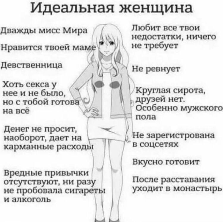 Идеальная женщина

Дважды мисс Мира
Нравится твоей маме

Девственница

Хоть секса у неё и не было, но с тобой готова на всё

Денег не просит, наоборот, даёт на карманные расходы

Вредные привычки отсутствуют, ни разу не пробовала сигареты и алкоголь

Любит все твои недостатки, ничего не требует

Не ревнует

Круглая сирота, друзей нет. Особенно мужского пола

Не зарегистрирована в соцсетях

Вкусно готовит

После расставания уходит в монастырь