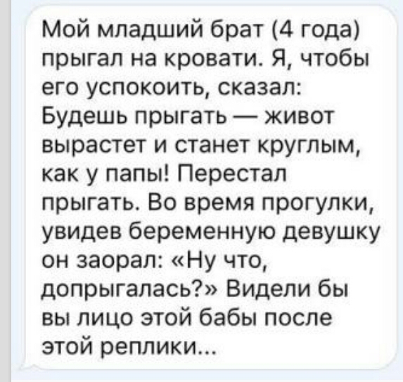 Мой младший брат 4 года прыгал на кровати Я чтобы его успокоить сказал Будешь прыгать живот вырастет и станет круглым как у папы Перестал прыгать Во время прогулки увидев беременную девушку он заорал Ну что допрыгалась Видели бы вы лицо этой бабы после этой реплики