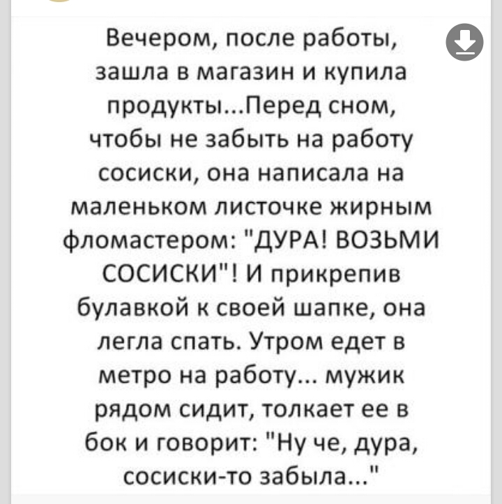 Вечером после работы зашла в магазин и купила продуктыПеред сном чтобы не забыть на работу сосиски она написала на маленьком листочке жирным фломастером ДУРА ВОЗЬМИ СОСИСКИ И прикрепив булавкой к своей шапке она легла спать Утром едет в метро на работу мужик рядом сидит толкает ее в бок и говорит Ну че дура сосиски то забыла