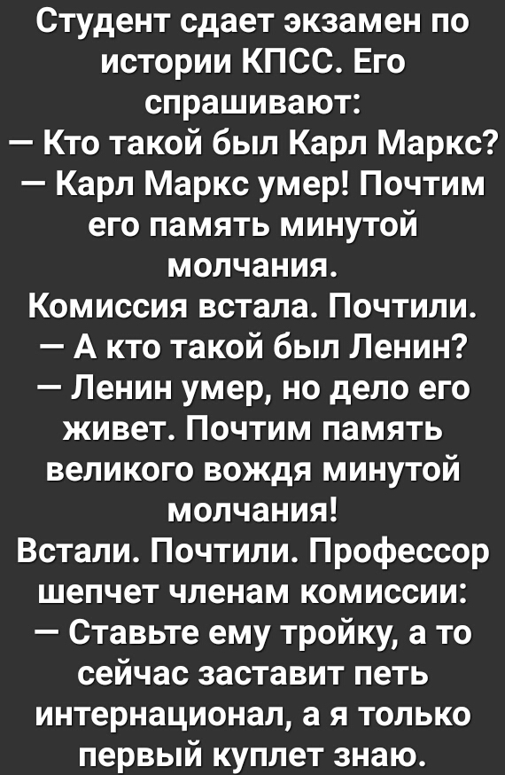 Студент сдает экзамен по истории КПСС Его спрашивают Кто такой был Карл Маркс Карл Маркс умер Почтим его память минутой молчания Комиссия встала Почтили А кто такой был Ленин Ленин умер но дело его живет Почтим память великого вождя минутой молчания Встали Почтили Профессор шепчет членам комиссии Ставьте ему тройку а то сейчас заставит петь интернационал а я только первый куплет знаю