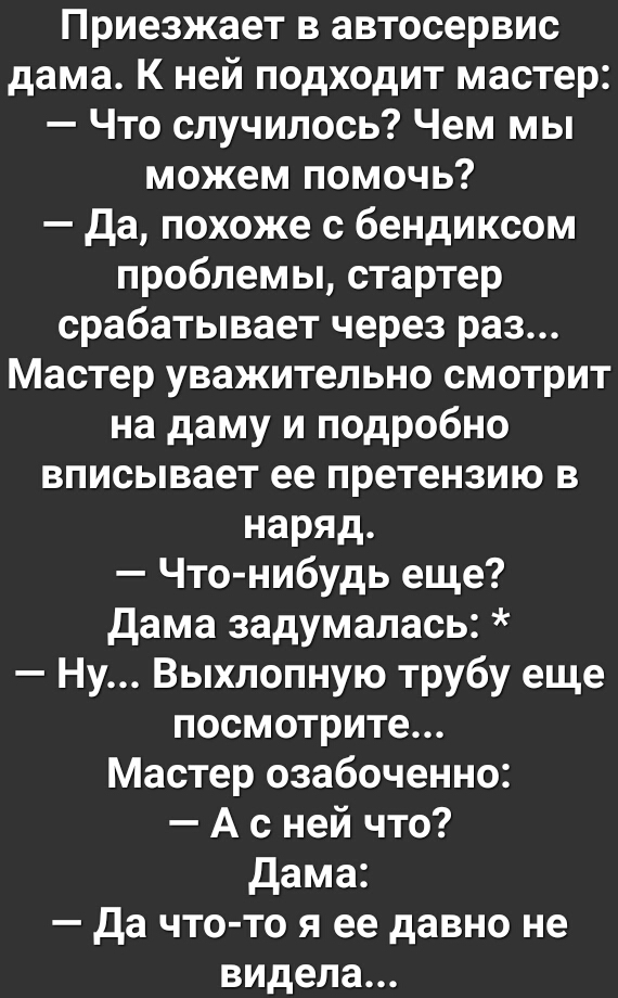 Приезжает в автосервис дама К ней подходит мастер Что случилось Чем мы можем помочь да похоже с бендиксом проблемы стартер срабатывает через раз Мастер уважительно смотрит на даму и подробно вписывает ее претензию в наряд Что нибудь еще дама задумалась Ну Выхлопную трубу еще посмотрите Мастер озабоченно А с ней что дама да что то я ее давно не видела