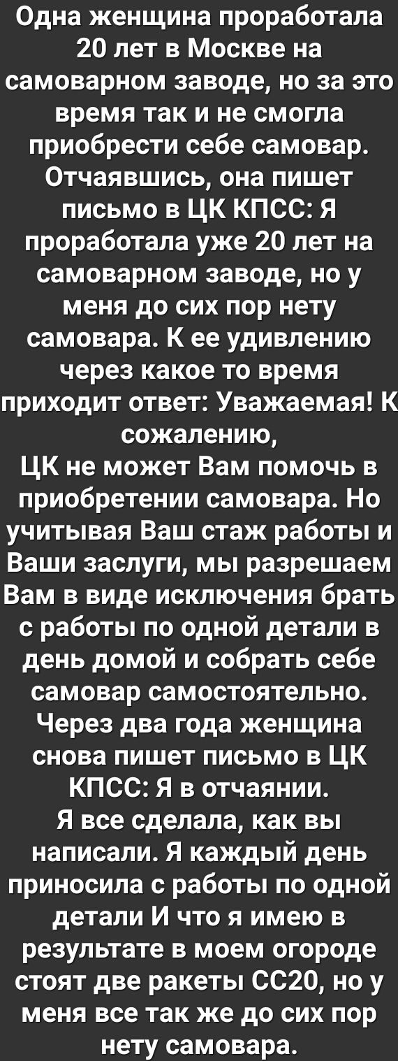 Одна женщина проработала 20 лет в Москве на самоварном заводе но за это время так и не смогла приобрести себе самовар Отчаявшись она пишет письмо в ЦК КПСС Я проработала уже 20 лет на самоварном заводе но у меня до сих пор нету самовара К ее удивлению через какое то время приходит ответ Уважаемая К сожалению ЦК не может Вам помочь в приобретении самовара Но учитывая Ваш стаж работы и Ваши заслуги 