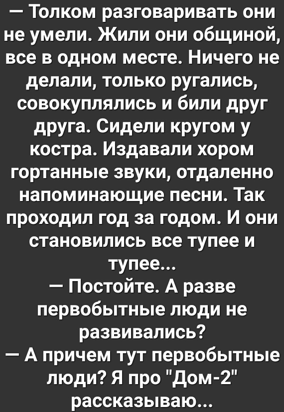 Толком разговаривать они не умели Жили они общиной все в одном месте Ничего не делали только ругались совокуплялись и били друг друга Сидели кругом у костра Издавали хором гортанные звуки отдаленно напоминающие песни Так проходил год за годом И они становились все тупее и тупее Постойте А разве первобытные люди не развивались А причем тут первобытные люди Я про дом 2 рассказываю