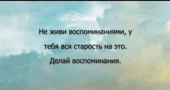Не ЖИБИ ВОСПОМИНЗНИЯМИ у тебя вся сгаросгь на это делай вошоминания