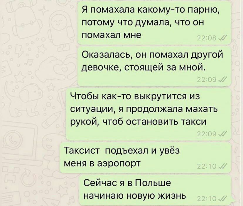 Я помахала какому то парню потому что думала что он помахал мне Оказалась он помахал дРУгой девочке стоящей за мной Чтобы как то выкрутится из ситуации я продолжала махать рукой чтоб остановить такси Таксист подъехал и увёз меня в аэропорт Сейчас я в Польше начинаю новую жизнь