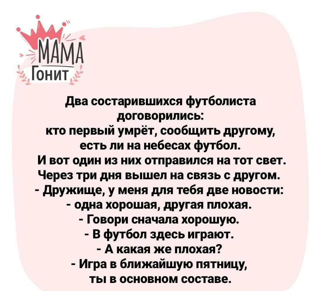 Гонит два состарившихся футболиста договорились кто первый умрёт сообщить другому есть ли на небесах футбол И вот один из них отправился на тот свет Через три дня вышел на связь с другом дружище у меня для тебя две новости одна хорошая другая плохая Говори сначала хорошую В футбол здесь играют А какая же плохая Игра в ближайшую пятницу ты в основном составе
