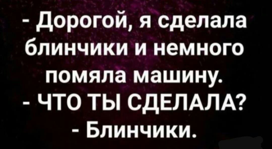 Дорогой я сделала блинчики и немного помяла машину ЧТО ТЫ СДЕЛАЛА Блинчики