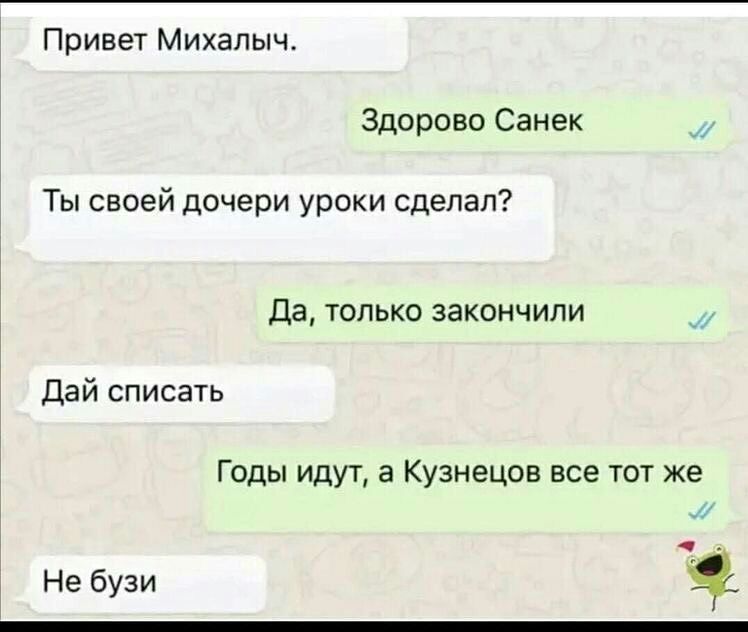 Привет Михалыч Здорово Санек _ Ты своей дочери уроки сделал Да только закончили _ Дай списать Годы идут а Кузнецов все тот же Не бузи