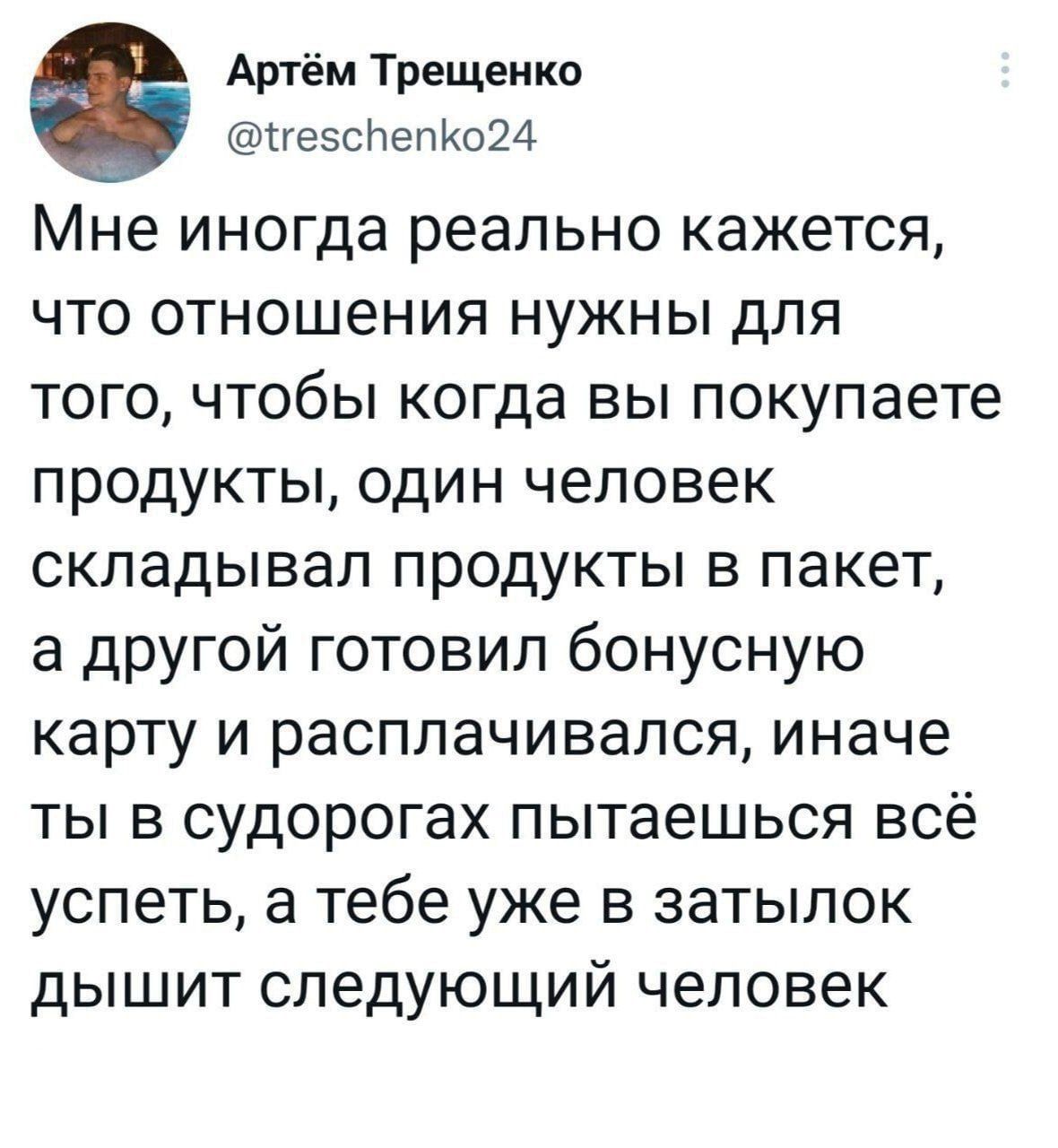 Артём Трещеико гезсЬепКоМ Мне иногда реально кажется ЧТО ОТНОШЭНИЯ НУЖНЫ дЛЯ ТОГО ЧТОбЫ когда ВЫ покупаете ПРОДУКТЫ ОДИН ЧЕЛОВЭК складывал ПРОДУКТЫ В пакет а дРУГОЙ ГОТОВИЛ бОНУСНУЮ КЗРТУ И расплачивался иначе ТЫ В судорогах ПЫТЭЕШЬСЯ ВСЁ УСПЭТЬ а тебе уже В затылок дЫШИТ СЛЭДУЮЩИЙ человек