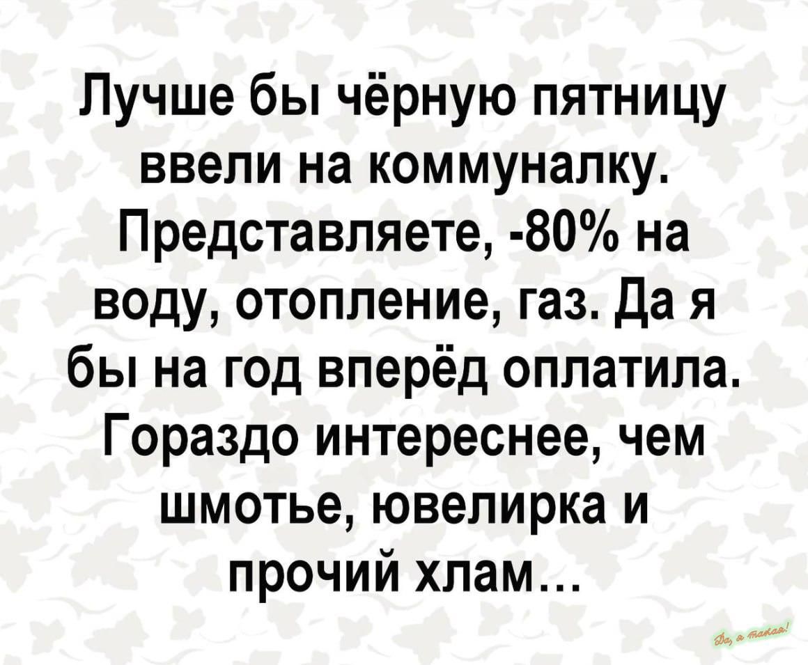Лучше бы чёрную пятницу ввели на коммуналку Представляете 80 на воду отопление газ да я бы на год вперёд оплатила Гораздо интереснее чем шмотье ювелирка и прочий хлам