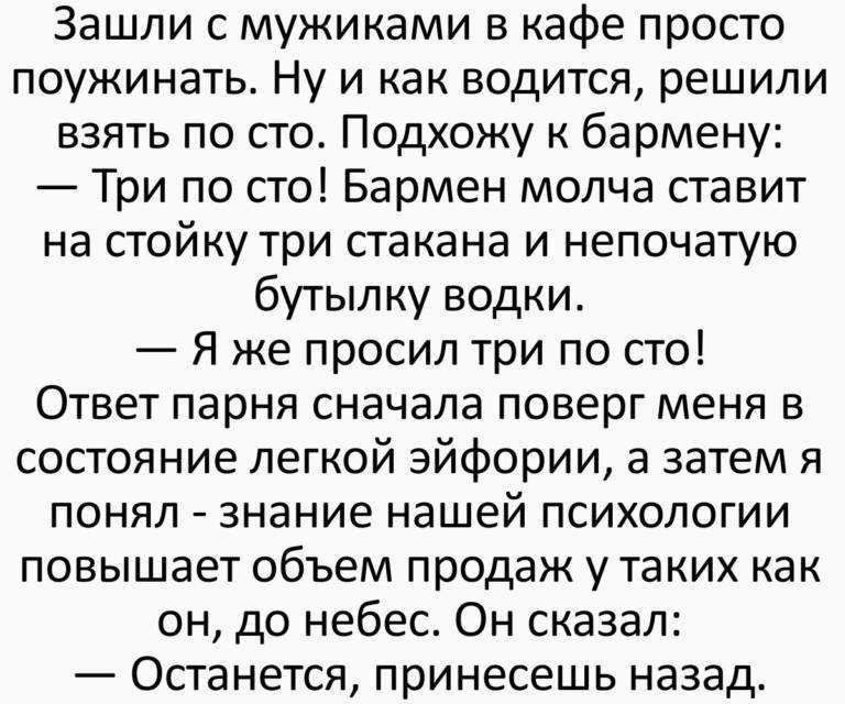 Зашли с мужиками в кафе просто поужинать Ну и как водится решили взять по сто Подхожу к бармену Три по сто Бармен молча ставит на стойку три стакана и непочатую бутылку водки Я же просил три по сто Ответ парня сначала поверг меня в состояние легкой эйфории а затем я понял знание нашей психологии повышает объем продаж у таких как он до небес Он сказал Останется принесешь назад