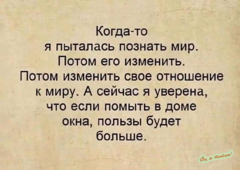 Когда то Я ПЫТЗПЗСЬ ПОЗНЕТЬ мир Потом его изменить ПОТОМ ИЗМЕНИТЬ свое отношение к миру А сейчас я уверена что если помыть в доме окна пользы будет больше