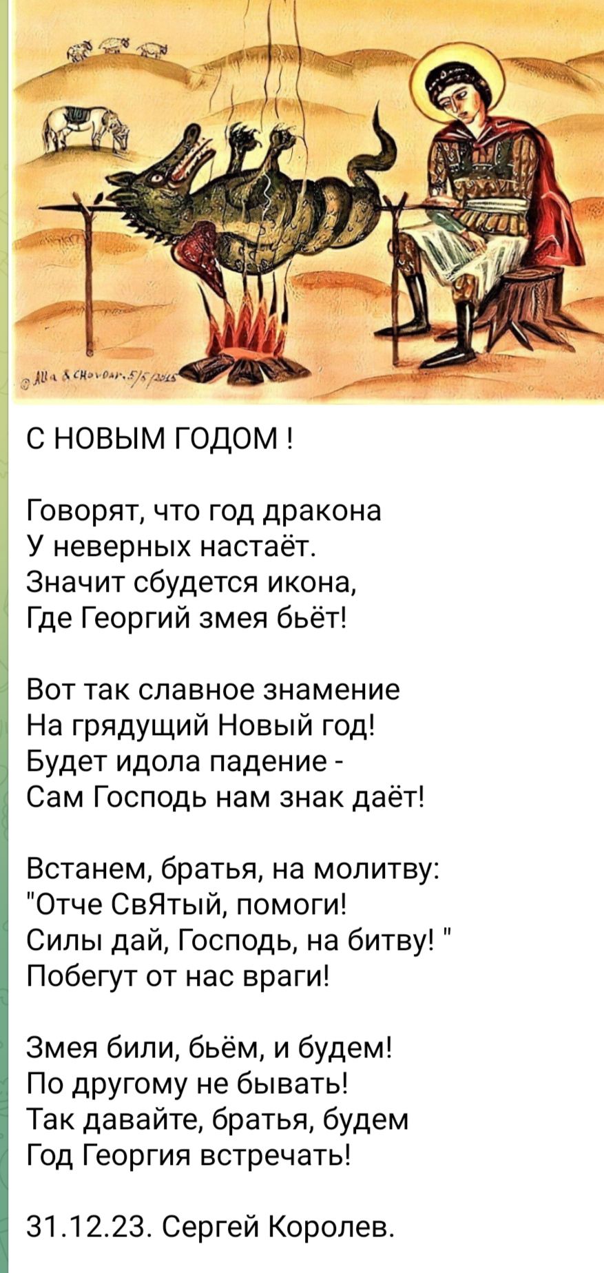 С НОВЫМ ГОДОМ Говорят что год дракона У неверных настаёт Значит сбудется икона Где Георгий змея бьёт Вот так славное знамение На грядущий Новый год Будет идола падение Сам Господь нам знак даёт Встанем братья на молитву Отче СвЯтый помоги Силы дай Господь на битву Побегут от нас враги Змея били бьём и будем По другому не бывать Так давайте братья будем Год Георгия встречать 311223 Сергей Королев
