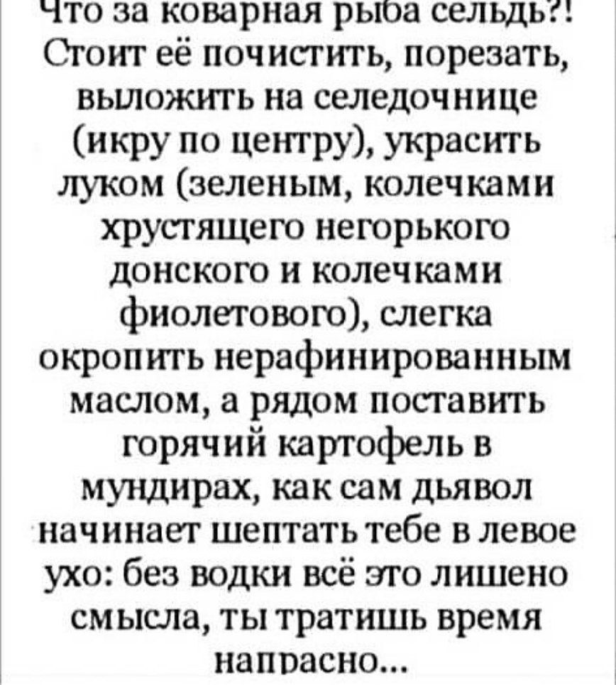 что за коварная рыоа сельдь Стоит её почистить порезать вьшожигь на селедочнице икру по центру украсть луком зеленым колечками хрусгящего негорького донского и колечками фиолетового слегка окропить нерафинированным матом а рядом поставить горячий картофель в мундирах как сам дьявол начинает шептать тебе в левое ухо без водки всё эго лишено смысла ты тратишь время напрасно