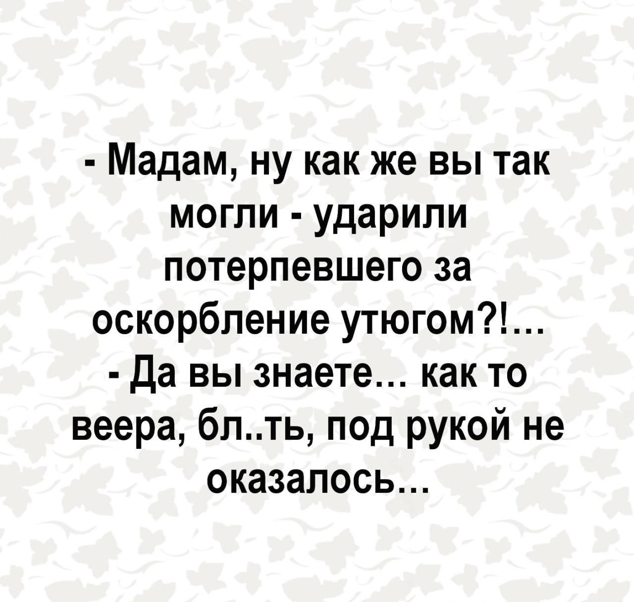 Мадам ну как же вы так могли ударили потерпевшего за оскорбление утюгом Да вы знаете как то веера блть под рукой не оказалось