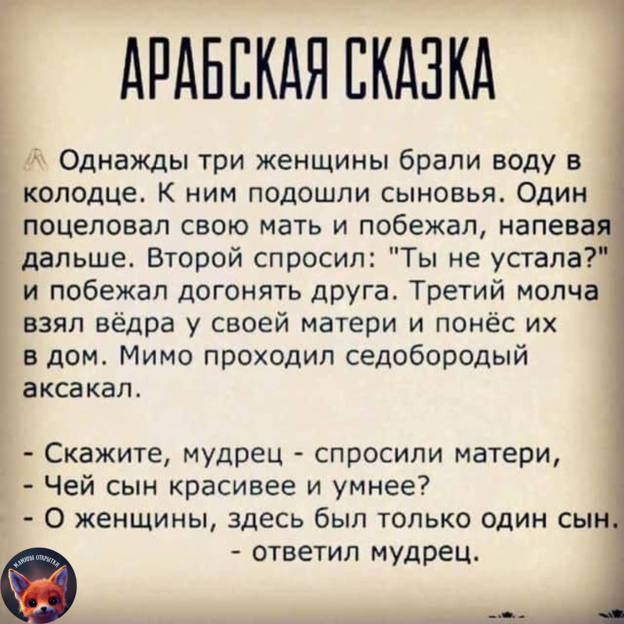 АРАБЕКАЯЕКАЗКА Однажды три женщины брали воду в колодце К ним подошли сыновья Один поцеловал свою мать и побежал напева дальше Второй спросил Ты не устала и побежал догонять друга Третий молча взял вёдра у своей матери и понёс их в дом Мимо проходил седобородый аксакал Скажите мудрец спросили матери Чей сын красивее и умнее 0 женщины здесь был только один сы ответил мудрец