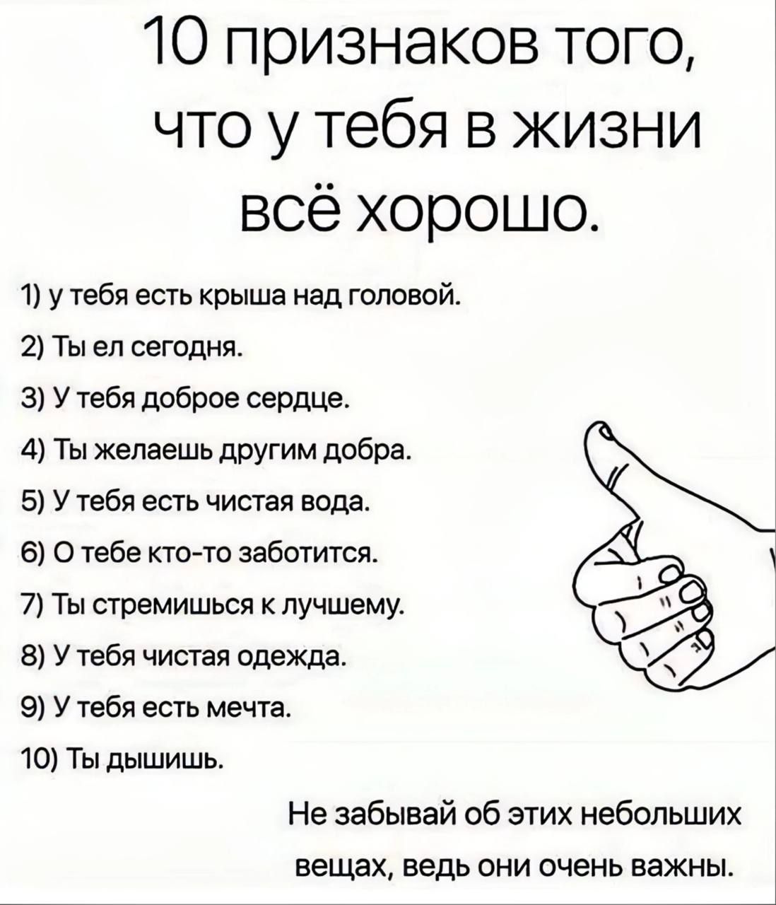 10 признаков того что у тебя в жизни всё хорошо 1 у тебя есть крыша над головой 2 Ты еп сегодня 3 у тебя ддброе сердца 4 Ты желаешь другим добра 5 У тебя есть чистая вода 6 О тебе кто то заботится 7 Ты стремишься лучшему 8 У тебя чистая одежда 9 У тбл есть мечта чо Ты дышишь Не забывай об этих небольших вещах ведь они очень важны