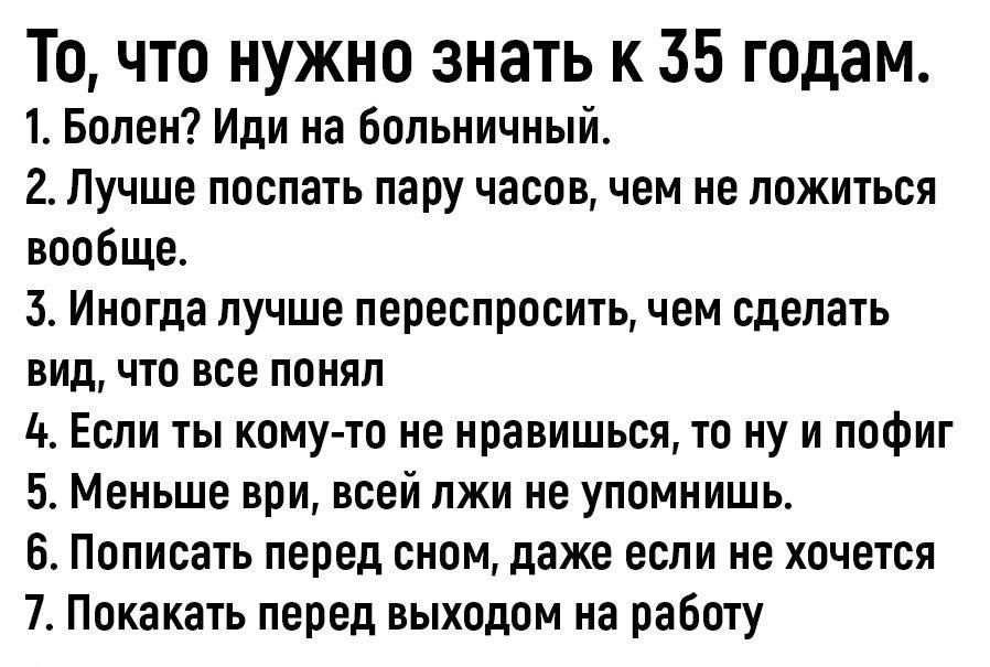 То что нужно знать к 35 годам 1 Болен Иди на Больничный 2 Лучше послать пару часов чем не ложиться вообще 3 Иногда лучше лереспросить чем сделать вид что все понял 4 Если ты кому то не нравишься то ну и пофиг Меньше ври всей лжи не упомиишь 6 Написать перед сном даже если не хочется 7 Покакать перед выходом на работу