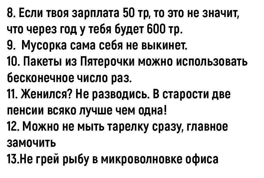 8 Если твоя зарплата 50 то то это не значит что через год у тебя будеч БОП то 9 Мусорка сама себя не выкинет 10 Лампы из Пятерочки можно использовать бесконечное число раз Женился Не разводись В старости две пеиеии всяко лучше чем одна 12 Можно не мыть тарелку сразу главное замочить 13Не грей рыбу в микроволновке офиса