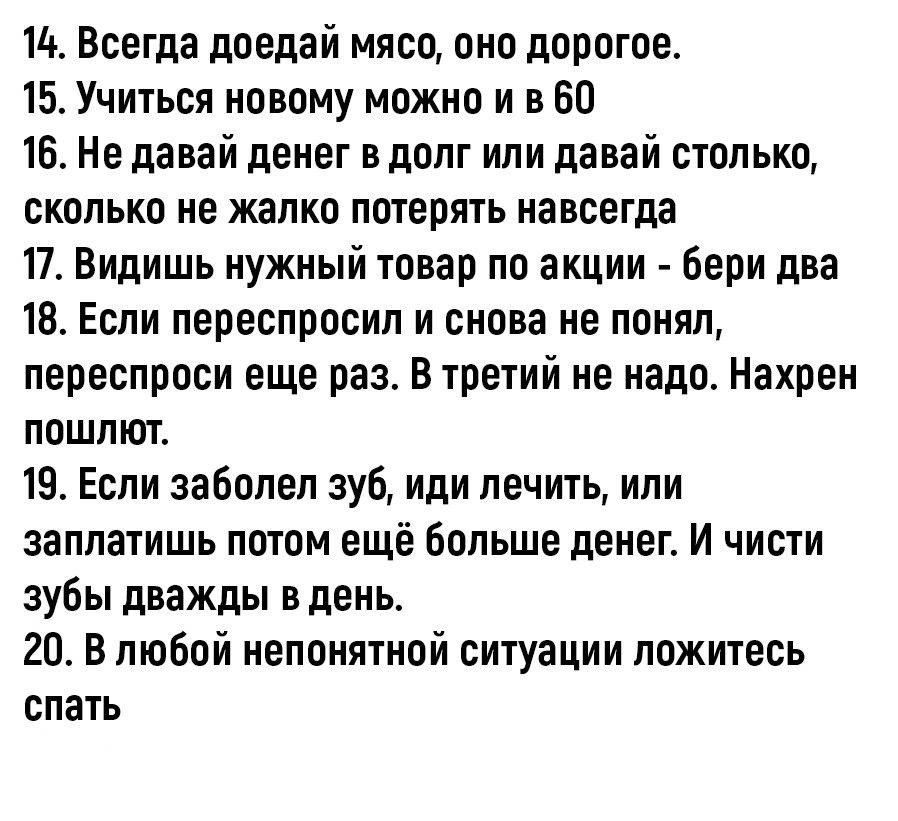 14 Всегда доедай мяса оно дорогое 15 Учичься новому можно и в 60 16 Не давай денег в долг или давай столько сколько не жалко пошить навсегда 17 Видишь нужный товар по акции Бери два 18 Если переспросил и снова не понял переспроси Еще раз В трети не надо Нахрен пошлют 19 Если заболел зуб иди лечить или заплатишь потом ещё Больше денег И чисти зубы дважды в день 20 В любой непонятной ситуации ложите