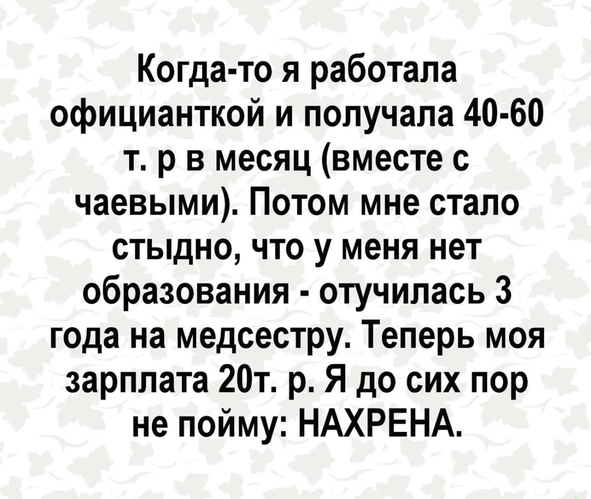 Когда то я работала официанткой и попучапа 40 60 т р в месяц вместе с чаевыми Потом мне стало стыдно что у меня нет образования отучипась 3 года на медсестру Теперь моя зарплата 20т р Я до сих пор не пойму НАХРЕНА