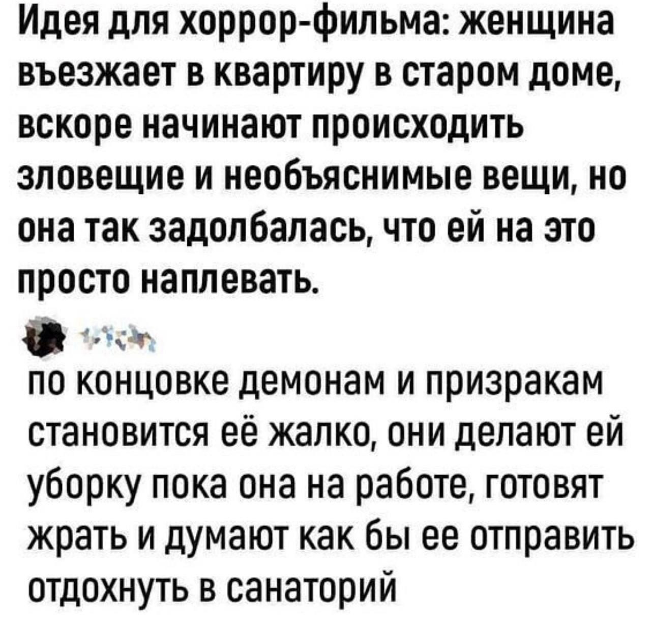 Идея для хоррор фильма женщина въезжает в квартиру в старом доме вскоре начинают происходить зловещие и необъяснимые вещи но она так задолбалась что ей на это просто наплевать ы по концовке демонам и приаракам становится её жалко они делают ей уборку пока она на работе готовят жрать и думают как бы ее отправить отдохнуть в санаторий