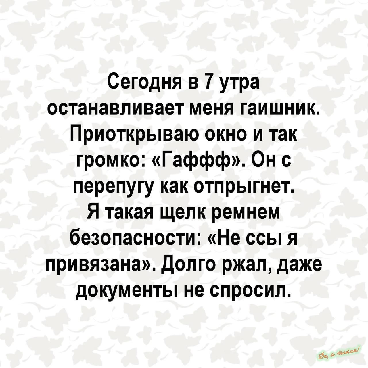 Сегодня в 7 утра останавливает меня гаишник Приоткрываю окно и так громко Гаффф Он с перепугу как отпрыгнет Я такая щелк ремнем безопасности Не ссы я привязана долго ржал даже документы не спросил