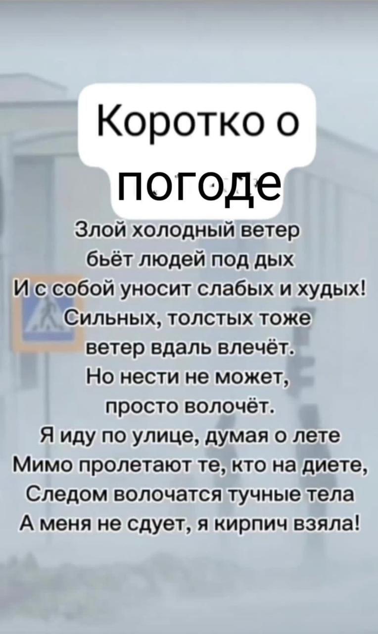 Коротко о погоде Злой холодный ветер бьёт людей под дых Иіс е_обой уносит слабых и худых Сильных толстых тоже ветер вдаль влечёт Но нести не может просто волочёт Я иду по улице думая 0 лете Мимо пролетают те кто на диете Следом ВОЛОЧЭТСЯ тучные тела А меня не сдует я кирпич взяла