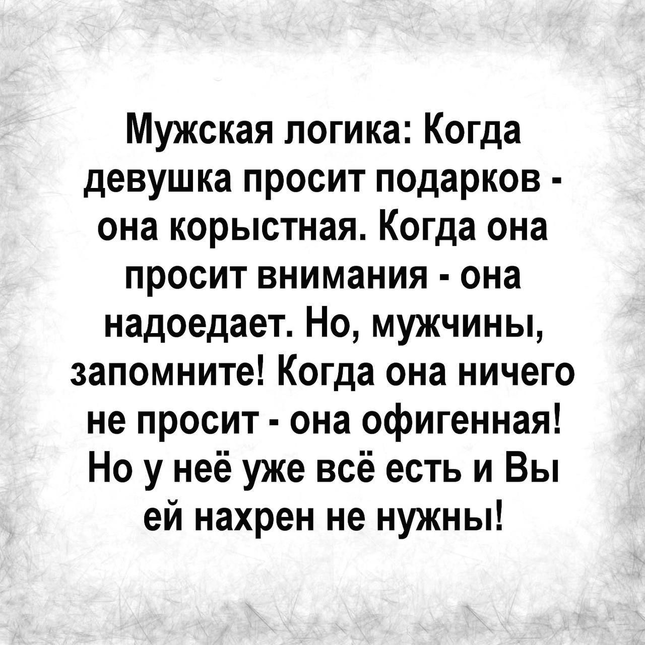 Мужская логика Когда девушка просит подарков она корыстная Когда она просит внимания она надоедает Но мужчины запомните Когда она ничего не просит она офигенная Но у неё уже всё есть и Вы ей нахрен не нужны