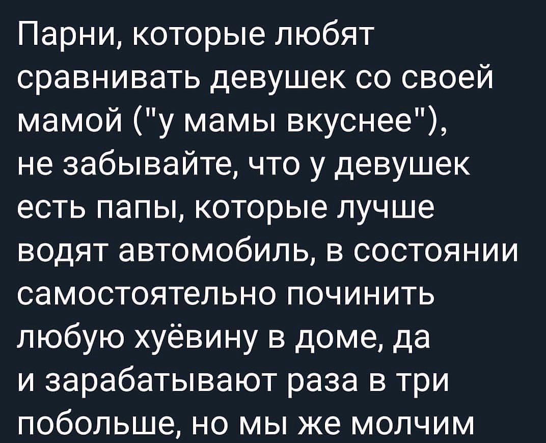 Парни которые любят сравнивать девушек со своей мамой у мамы вкуснее не забывайте что у девушек есть папы которые лучше водят автомобиль в состоянии самостоятельно починить любую хуёвину в доме да и зарабатывают раза в три побольше но мы же молчим
