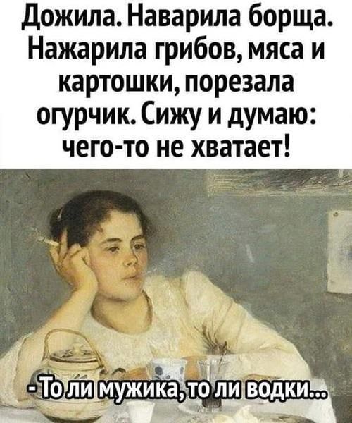 дожила Наварила борща Нажарила грибов мяса и картошки порезала огурчик Сижу и думаю чего то не хватает и 23 т Ё Тоілимужика_тодли водки Ш гадит