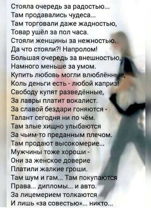 Стояла очередь за радостью Там продавались чудеса Там торговали даже жадностью Товар ушёл за пол часа Стояли женщины за нежность Да что стояли Напролом Большая очередь за внешностью Намного меньше за умом Купить любовь могли елюбпённ Коль деньги есть любой капри Свободу купят разведённые За лавры платит вокалист За славой бездари гоняются Талант сегодня ни по чём Там злые хищно улыбаются За чьим т
