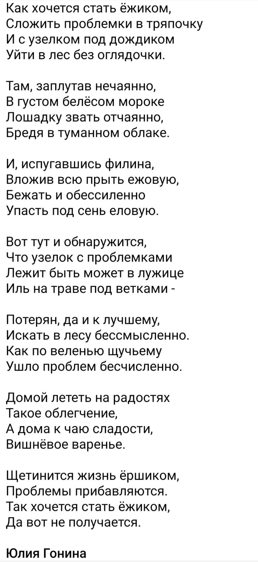 Как хочется стать ёжиком Сложить проблемки в тряпочку И уаелком под дождиком Уйти в лес без оглядочки Там заплутав нечаянно В густом белёсом мороке Лошадку звать отчаянно Бредя в туманном облаке И испугавшись филина Вложив всю прыть ежовую Бежать и обессиленно Упасть под сень еловую Вот тут и обнаружится Что узелок проблемками Лежит быть может в лужице Иль на траве под ветками Потерян да и к лучше