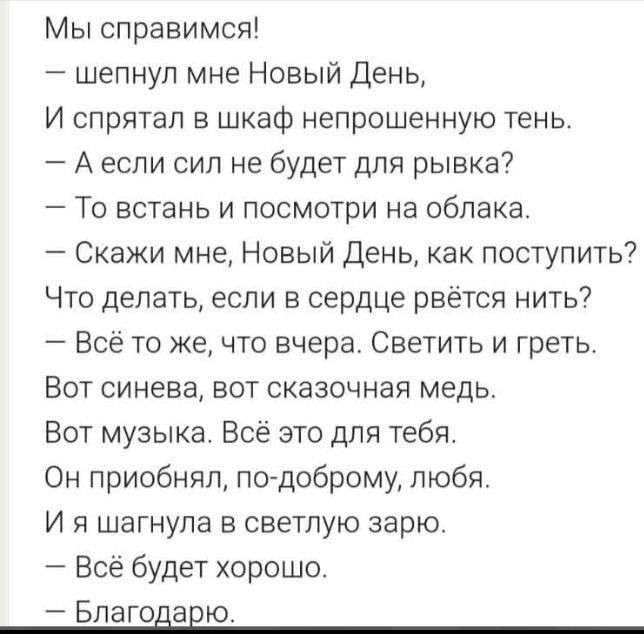 Мы справимся шепнул мне Новый День И спрятал в шкаф непрошенную тень А если сил не будет для рывка То встань и посмотри на облака Скажи мне Новый День как поступить Что делать если в сердце рвется нить Все то же что вчера Светить и греть Вот синева вот сказочная медь Вот музыка Всё это для тебя Он приобняп по доброму любя И я шагнула в светлую варю Всё будет хорошо Благодавю