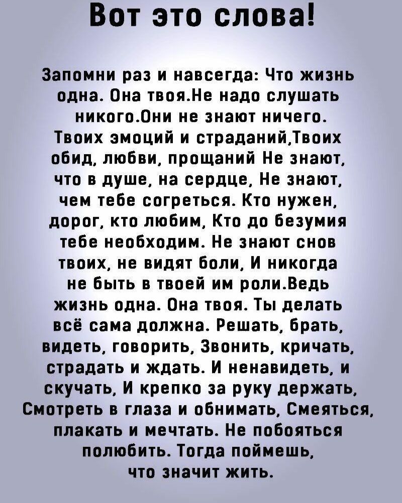 Вот это слова Запомни раз и навсегда Что жизнь одна Она твояНе надо слушать никогоОни не знают ничего Твоих эмоций и страданийТвоих обид любви прощаний Не знают что в душе на сердце Не знают чем тебе согреться Кто нужен дорог кто любим Кто до безумия тебе необходим Не знают снов твоих не видят боли И никогда не быть в твоей им ролиВедь жизнь одна О