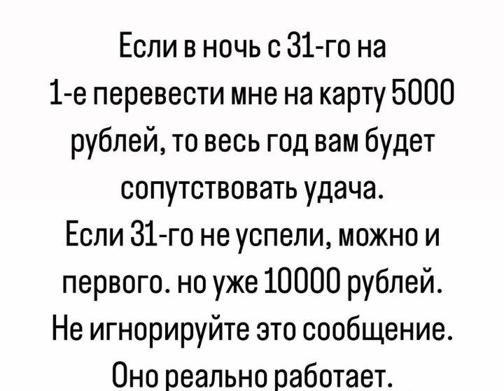 Если в ночь с 31 го на 1 е перевести мне на карту 5000 рублей то весь год вам будет сопутствовать удача Если 31 го не успели можно и первого но уже 10000 рублей Не игнорируйте это сообщение Оно реально работает