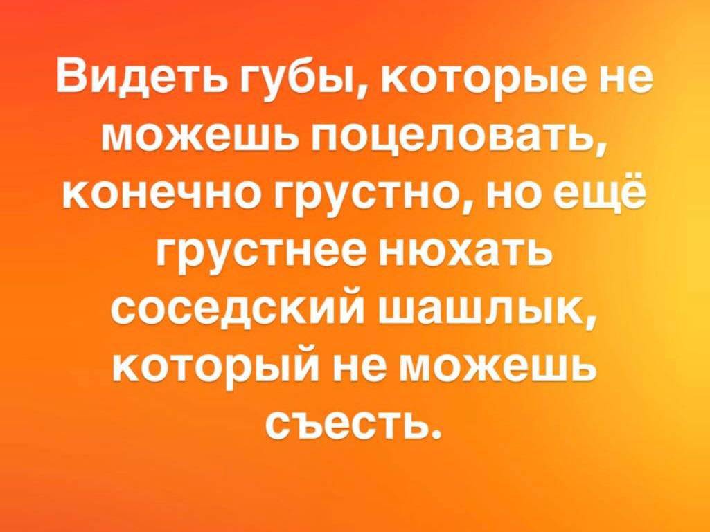Видеть губы, которые не можешь поцеловать, конечно грустно, но ещё грустнее нюхать соседский шашлык, который не можешь съесть.