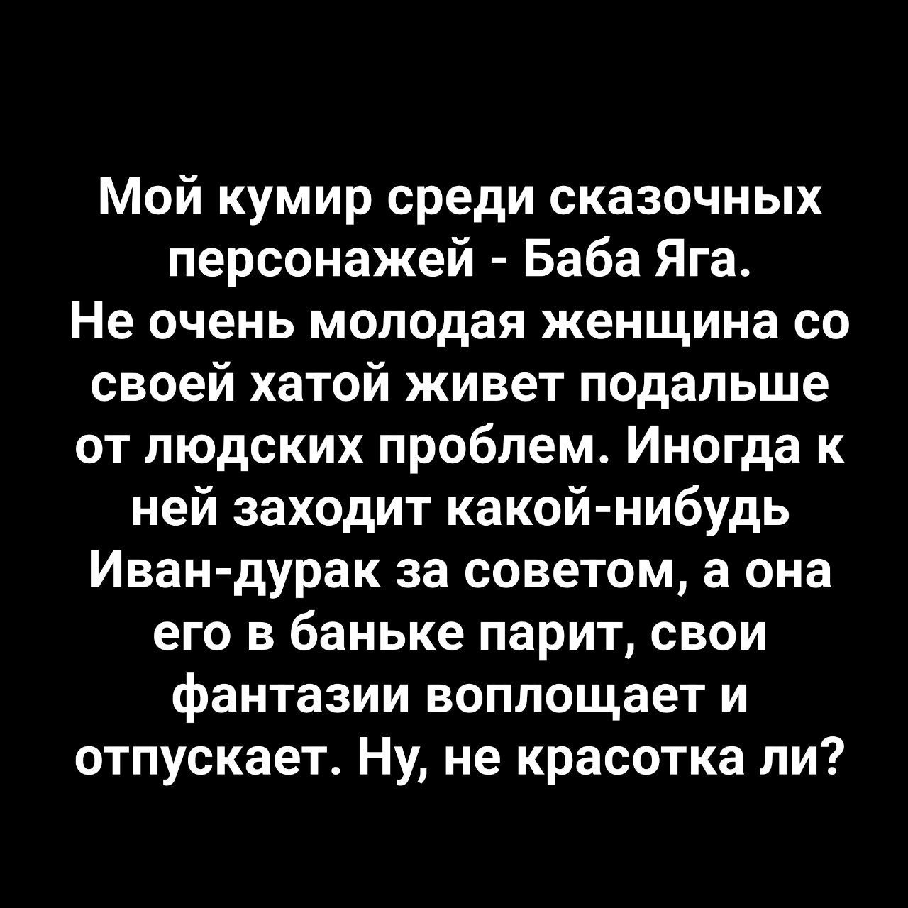 Мой кумир среди сказочных персонажей - Баба Яга. Не очень молодая женщина со своей хатой живет подальше от людских проблем. Иногда к ней заходит какой-нибудь Иван-дурак за советом, а она его в баньке парит, свои фантазии воплощает и отпускает. Ну, не красотка ли?