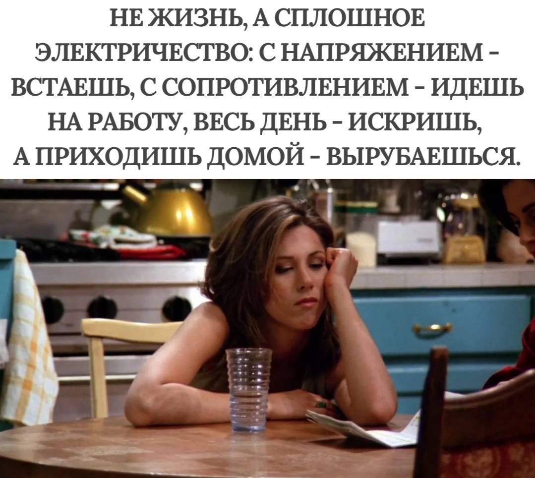 НЕ ЖИЗНЬ, А СПЛОШНОЕ ЭЛЕКТРИЧЕСТВО: С НАПРЯЖЕНИЕМ - ВСТАЁШЬ, С СОПРОТИВЛЕНИЕМ - ИДЁШЬ НА РАБОТУ, ВЕСЬ ДЕНЬ - ИСКРИШЬ, А ПРИХОДИШЬ ДОМОЙ - ВЫРУБАЕШЬСЯ.