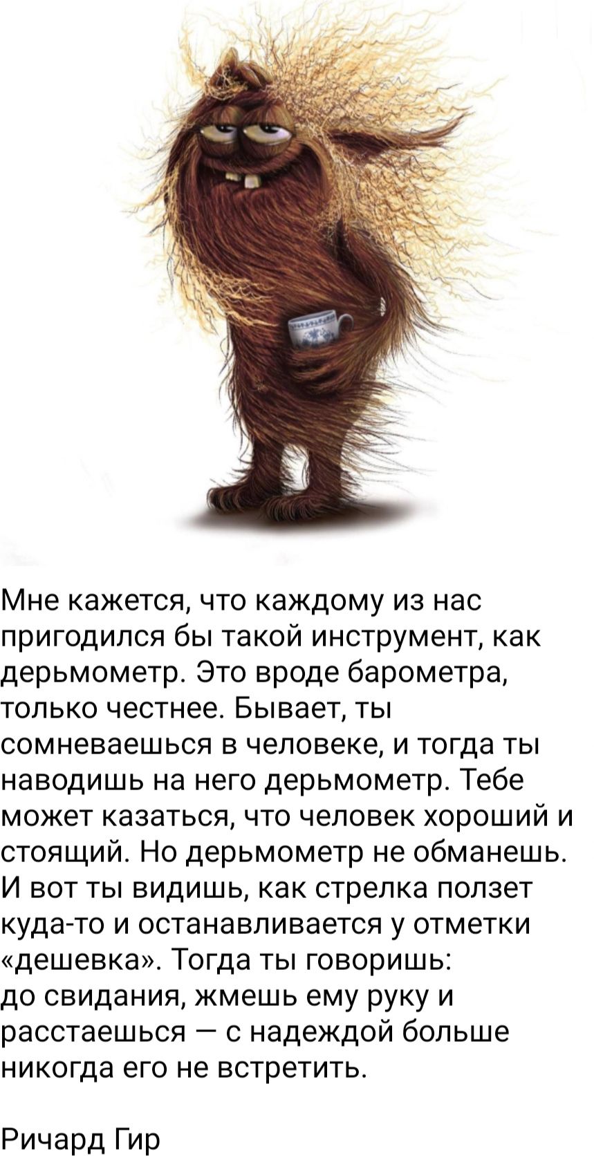 Мне кажется, что каждому из нас пригодился бы такой инструмент, как дерьмометр. Это вроде барометра, только честнее. Бывает, ты сомневаешься в человеке, и тогда ты наводишь на него дерьмометр. Тебе может казаться, что человек хороший и стоящий. Но дерьмометр не обманешь. И вот ты видишь, как стрелка ползет куда-то и останавливается у отметки 
