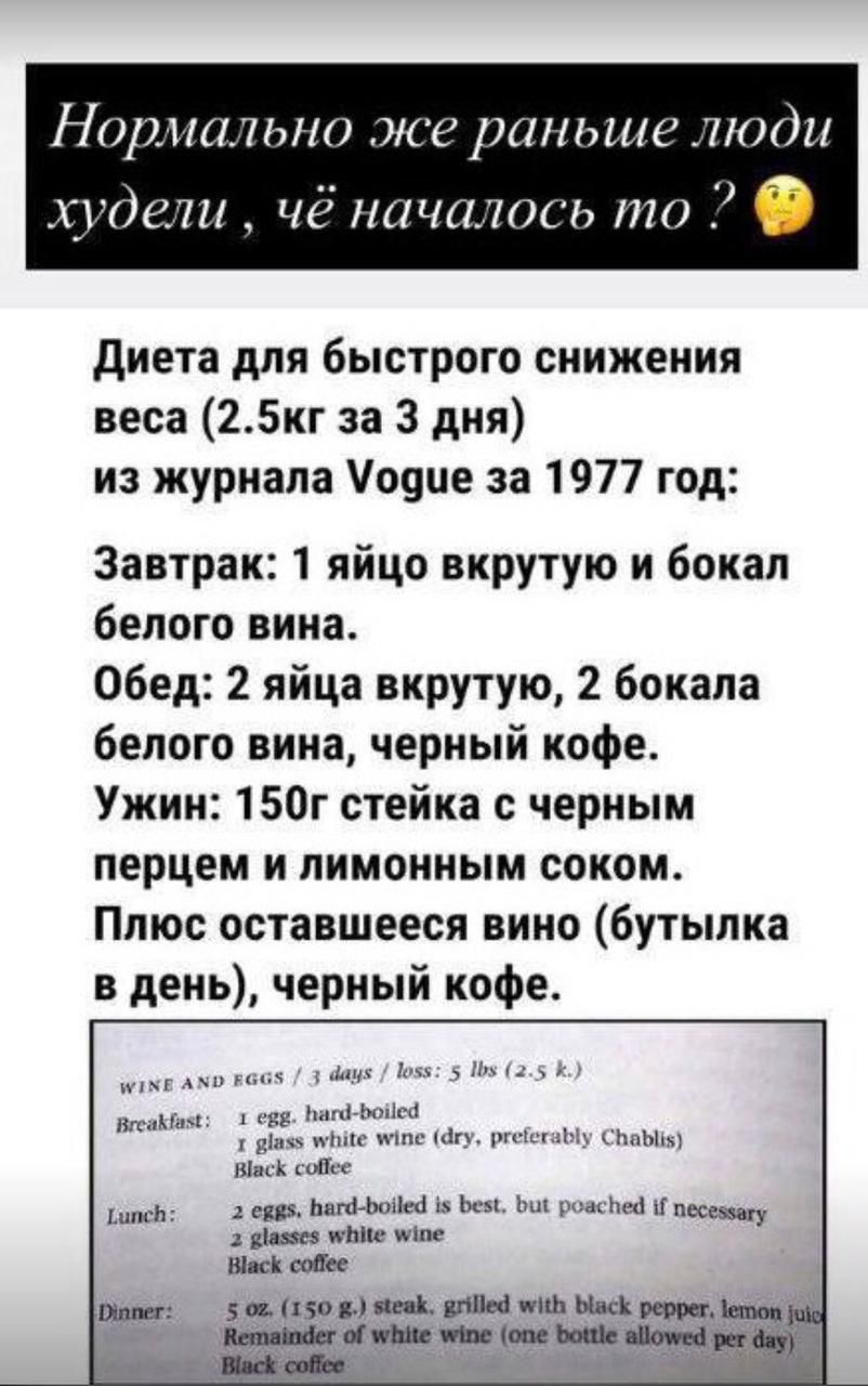 Нормально же раньше люди худели , чё началось то ?

Диета для быстрого снижения веса (2.5кг за 3 дня) из журнала Vogue за 1977 год:

Завтрак: 1 яйцо вкрутую и бокал белого вина.
Обед: 2 яйца вкрутую, 2 бокала белого вина, черный кофе.
Ужин: 150г стейка с черным перцем и лимонным соком.
Плюс оставшееся вино (бутылка в день), черный кофе.