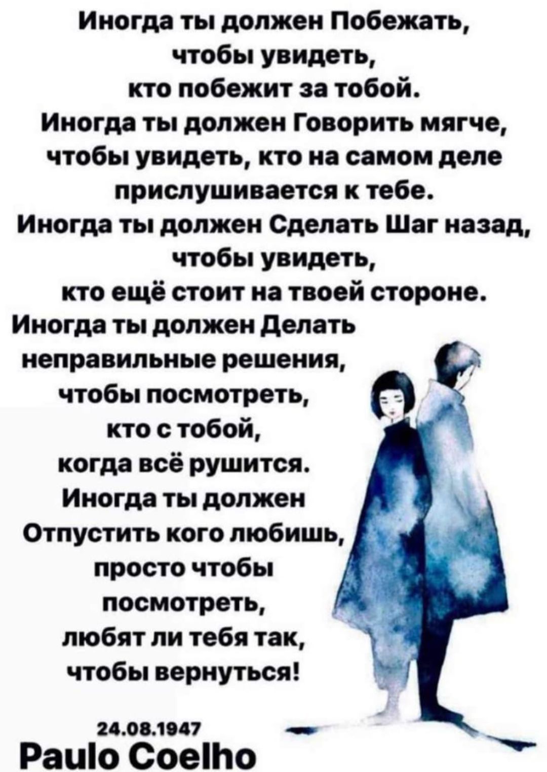 Иногда ты должен Побеждать,
чтобы увидеть,
кто победит за тобой.
Иногда ты должен Говорить мягче,
чтобы увидеть, кто на самом деле
прислушивается к тебе.
Иногда ты должен Сделать Шаг назад,
чтобы увидеть,
кто ещё стоит на твоей стороне.
Иногда ты должен Делать
неправильные решения,
чтобы посмотреть,
кто с тобой,
когда всё рушится.
Иногда ты должен
Отпустить кого любишь,
просто чтобы
посмотреть,
любят ли тебя так,
чтобы вернуться!

Paulo Coelho
24.08.1947