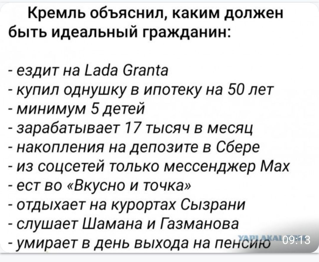Кремль объяснил, каким должен быть идеальный гражданин:

- ездит на Lada Granta
- купил однушку в ипотеку на 50 лет
- минимум 5 детей
- зарабатывает 17 тысяч в месяц
- накопления на депозите в Сбере
- из соцсетей только мессенджер Max
- ест во 