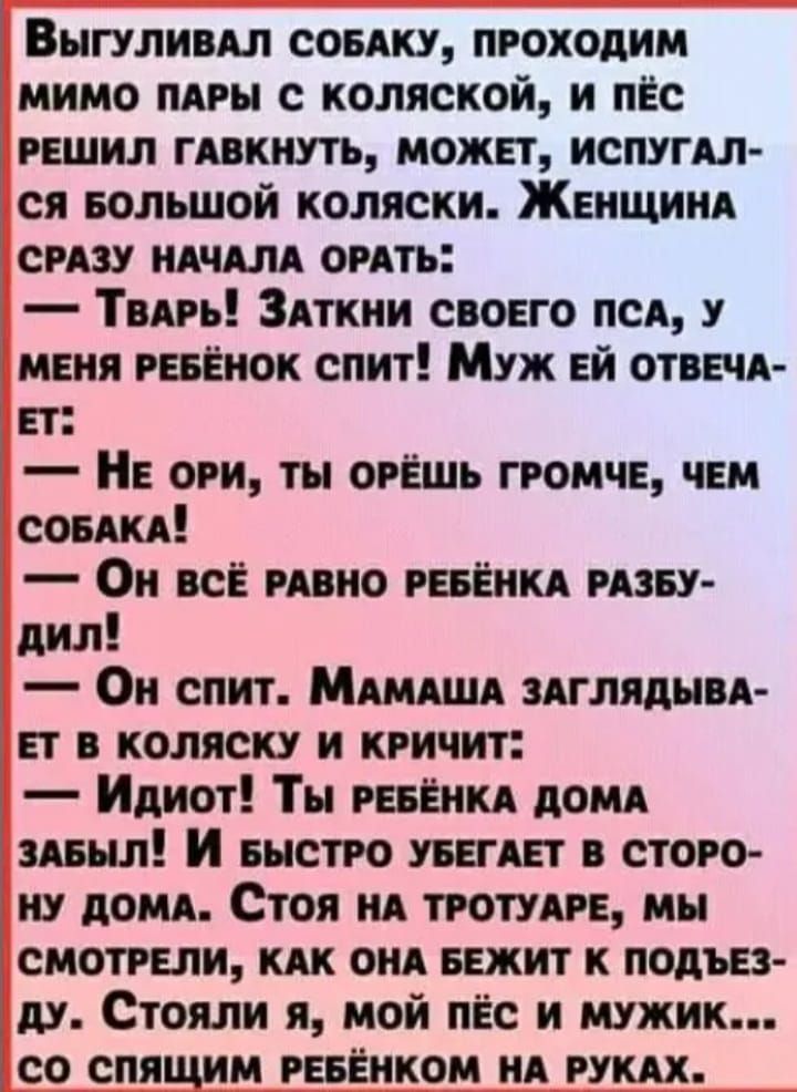 Выгуливал собаку, проходим мимо пары с коляской, и пес решил гавкнуть, может, испугался большой коляски. Женщина сразу начала орать: — Тварь! Заткни своего пса, у меня ребенок спит! Муж ей отвечает: — Не ори, ты орёшь громче, чем собака! — Он всё равно ребёнка разбудил! — Он спит. Мамаша заглядывает в коляску и кричит: — Идиот! Ты ребенка дома забыл! И быстро убегает в сторону дома. Стоя на тротуаре, мы смотрели, как она бежит к подъезду. Стояли я, мой пес и мужик... со спящим ребенком на руках.