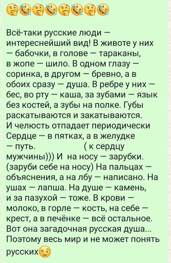 Всё-таки русские люди — интереснейший вид! В жизни у них — бабочки, в голове — тараканы, в жопе — шило. В одном глазу — соринка, в другом — бревно, а в обоих сразу — душа. В ребре у них — бес, во рту — каша, за зубами — язык без костей, а зубы на полке. Губы раскатываются и закатываются. И челюсть отпадает периодически Сердце — в пятках, а в желудке — путь. (к сердцу мужчины))) И на носу — зарубки. (заруби себе на носу) На пальцах — объяснения, а на лбу — написано. На ушах — лапша. На душе — камень, и за пазухой — тоже. В крови — молоко, в горле — кость, на себе — крест, а в печёнке — всё остальное. Вот она знаменитая русская душа... По всему миру не может понять русских