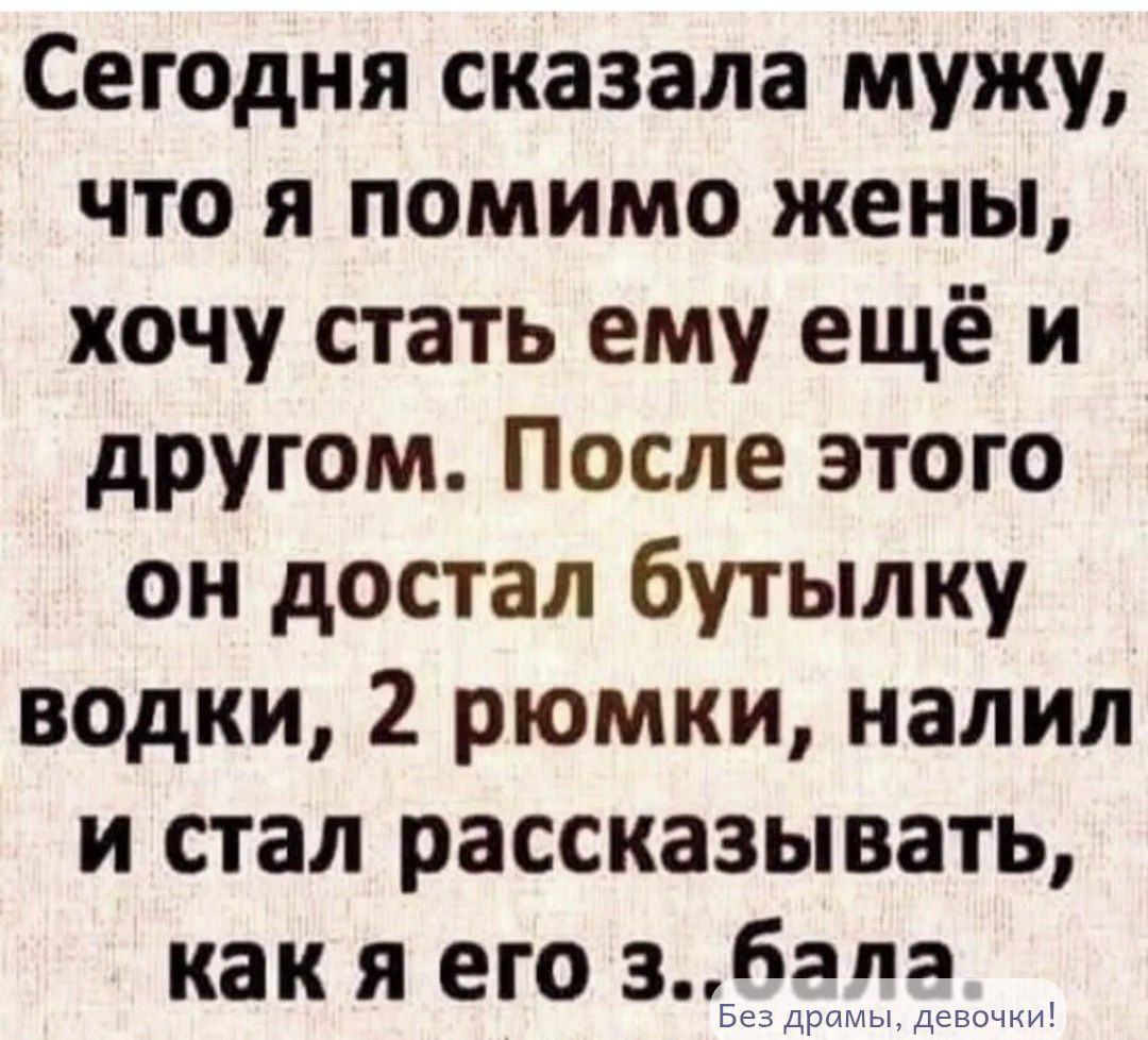 Сегодня сказала мужу, что я помимо жены, хочу стать ему ещё и другом. После этого он достал бутылку водки, 2 рюмки, налил и стал рассказывать, как я его з..бала.