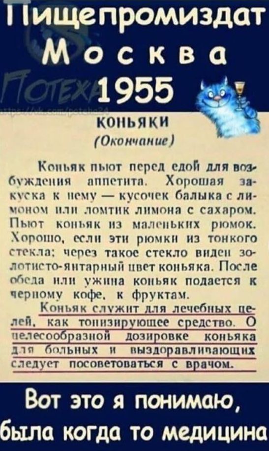 Пищепромиздат Москва 1955

КОНЬЯКИ (Окончание)

Коньяк пьют перед едой для возбуждения аппетита. Хорошая закуска к нему — кусочек балыка с лимоном или ломтик лимона с сахаром. Пьют коньяк из маленьких рюмок. Хорошо, если эти рюмки из тонкого стекла; через такое стекло видно золотисто-янтарный цвет коньяка. После обеда или ужина коньяк подаётся к черному кофе, к фруктам.

Коньяк служит для лечебных целей, как тонизирующее средство. О неподобающей дозировке коньяка для больных и выздоравливающих следует посоветоваться с врачом.

Вот это я понимаю, была когда-то медицина.