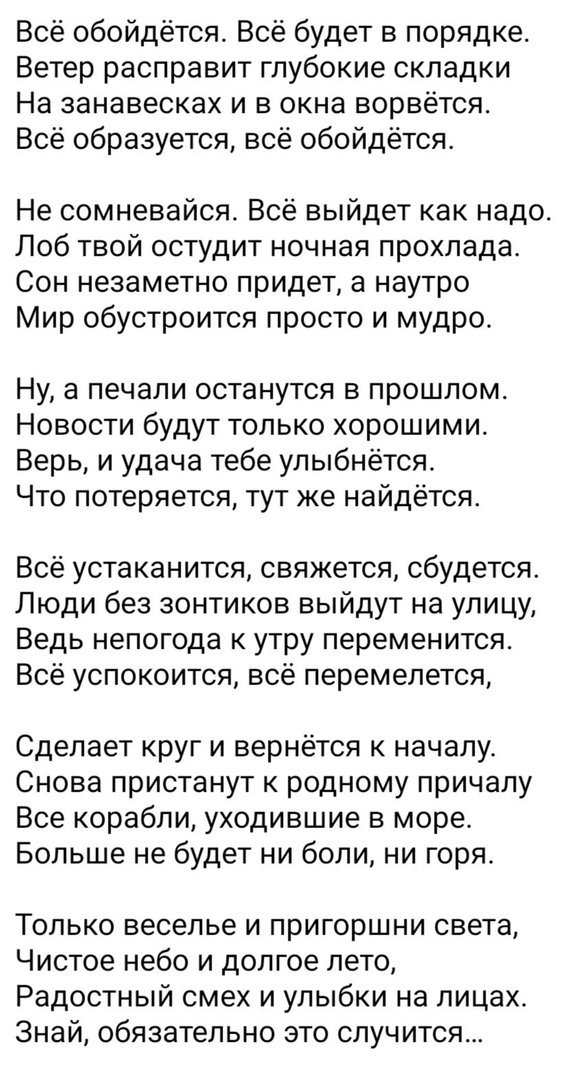 Всё обойдётся. Всё будет в порядке.
Ветер расправит глубокие складки
На занавесках и в окна ворвётся.
Всё образуется, всё обойдётся.

Не сомневайся. Всё выйдет как надо.
Лоб твой остудит ночная прохлада.
Сон незаметно придет, а натру
Мир обустроится просто и мудро.

Ну, а печали останутся в прошлом.
Новости будут только хорошими.
Верь, и удача тебе улыбнётся.
Что потеряется, тут же найдётся.

Всё устанется, свяжется, сбудется.
Люди без зонтиков выйдут на улицу,
Ведь непогода к утру переменится.
Всё успокоится, всё перемелется.

Сделает круг и вернётся к началу.
Снова пристанут к родному причалу.
Все корабли, уходившие в море,
Больше не будет ни боли, ни горя.

Только веселые и пригожие света,
Чистое небо и долгое лето,
Радостный смех и улыбки на лицах.
Знай, обязательно это случится...